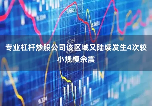 专业杠杆炒股公司该区域又陆续发生4次较小规模余震