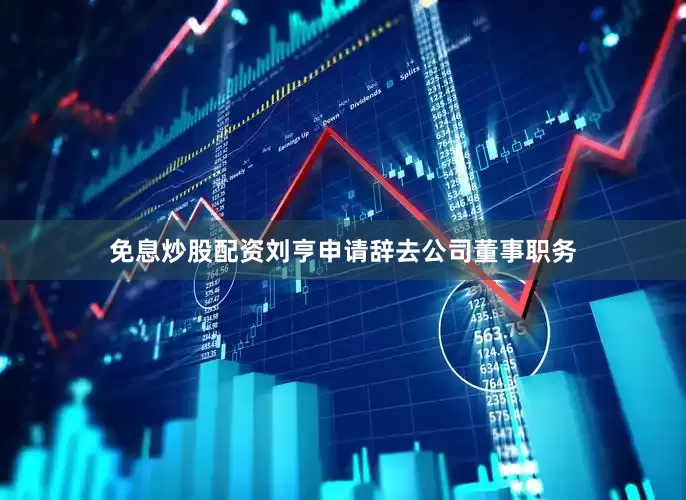 免息炒股配资刘亨申请辞去公司董事职务