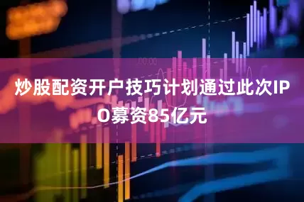 炒股配资开户技巧计划通过此次IPO募资85亿元