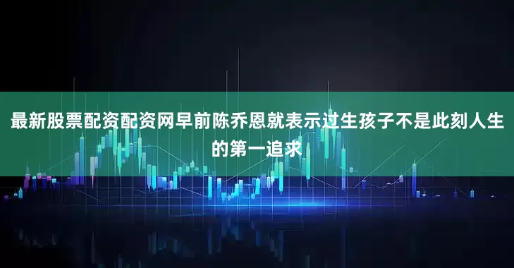最新股票配资配资网早前陈乔恩就表示过生孩子不是此刻人生的第一追求