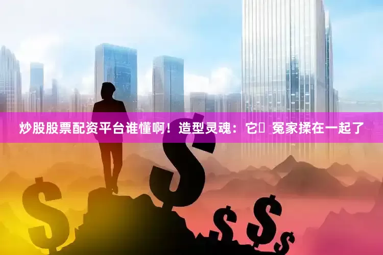 炒股股票配资平台谁懂啊！造型灵魂：它冤家揉在一起了