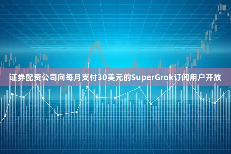 证券配资公司向每月支付30美元的SuperGrok订阅用户开放